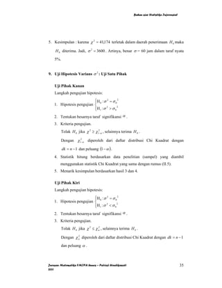 Bahan ajar Statistika Inferensial




5. Kesimpulan : karena χ 2 = 41,174 terletak dalam daerah penerimaan H 0 maka

    H 0 diterima. Jadi, σ 2 = 3600 . Artinya, benar σ = 60 jam dalam taraf nyata

    5%.


9. Uji Hipotesis Varians σ 2 : Uji Satu Pihak

    Uji Pihak Kanan
    Langkah pengujian hipotesis:
                           ⎧H 0 : σ 2 = σ 0 2
                           ⎪
    1. Hipotesis pengujian ⎨
                           ⎪H 1 : σ 2 > σ 0 2
                           ⎩
    2. Tentukan besarnya taraf signifikansi α .
    3. Kriteria pengujian.
        Tolak H 0 jika χ 2 ≥ χ12−α , selainnya terima H 0 .

        Dengan χ12−α diperoleh dari daftar distribusi Chi Kuadrat dengan

          dk = n − 1 dan peluang (1 − α ) .
    4. Statistik hitung berdasarkan data penelitian (sampel) yang diambil
        menggunakan statistik Chi Kuadrat yang sama dengan rumus (II.5).
    5. Menarik kesimpulan berdasarkan hasil 3 dan 4.

    Uji Pihak Kiri
    Langkah pengujian hipotesis:
                           ⎧H 0 : σ 2 = σ 0 2
                           ⎪
    1. Hipotesis pengujian ⎨
                           ⎪H 1 : σ 2 < σ 0 2
                           ⎩
    2. Tentukan besarnya taraf signifikansi α .
    3. Kriteria pengujian.
        Tolak H 0 jika χ 2 ≤ χ α , selainnya terima H 0 .
                               2



        Dengan χ α diperoleh dari daftar distribusi Chi Kuadrat dengan dk = n − 1
                 2



        dan peluang α .



Jurusan Matematika FMIPA Unnes – Putriaji Hendikawati                                       35
2011
 