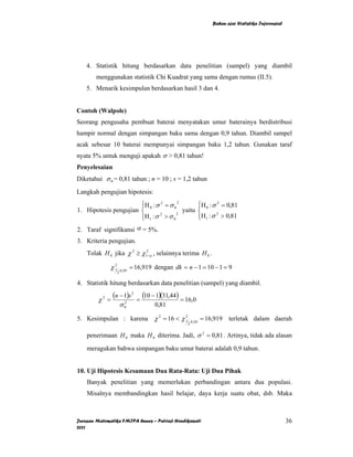 Bahan ajar Statistika Inferensial




    4. Statistik hitung berdasarkan data penelitian (sampel) yang diambil
        menggunakan statistik Chi Kuadrat yang sama dengan rumus (II.5).
    5. Menarik kesimpulan berdasarkan hasil 3 dan 4.


Contoh (Walpole)
Seorang pengusaha pembuat baterai menyatakan umur baterainya berdistribusi
hampir normal dengan simpangan baku sama dengan 0,9 tahun. Diambil sampel
acak sebesar 10 baterai mempunyai simpangan baku 1,2 tahun. Gunakan taraf
nyata 5% untuk menguji apakah σ > 0,81 tahun!
Penyelesaian
Diketahui σ 0 = 0,81 tahun ; n = 10 ; s = 1,2 tahun

Langkah pengujian hipotesis:
                       ⎧H 0 : σ 2 = σ 0 2
                       ⎪                        ⎧H 0 : σ 2 = 0,81
                                                ⎪
1. Hipotesis pengujian ⎨                  yaitu ⎨
                       ⎪H 1 : σ > σ 0
                       ⎩
                                2      2
                                                ⎪H1 : σ 2 > 0,81
                                                ⎩
2. Taraf signifikansi α = 5%.
3. Kriteria pengujian.
    Tolak H 0 jika χ 2 ≥ χ12−α , selainnya terima H 0 .

              χ 1 .0,05 = 16,919 dengan dk = n − 1 = 10 − 1 = 9
                2
                  2

4. Statistik hitung berdasarkan data penelitian (sampel) yang diambil.

         χ2 =
                (n − 1)s 2    =
                                  (10 − 1)(31,44) = 16,0
                      σ   2
                          0            0,81

5. Kesimpulan : karena χ 2 = 16 < χ 1
                                    2
                                                        .0 , 05
                                                                  = 16,919 terletak dalam daerah
                                                    2


    penerimaan H 0 maka H 0 diterima. Jadi, σ 2 = 0,81 . Artinya, tidak ada alasan

    meragukan bahwa simpangan baku umur baterai adalah 0,9 tahun.


10. Uji Hipotesis Kesamaan Dua Rata-Rata: Uji Dua Pihak
    Banyak penelitian yang memerlukan perbandingan antara dua populasi.
    Misalnya membandingkan hasil belajar, daya kerja suatu obat, dsb. Maka



Jurusan Matematika FMIPA Unnes – Putriaji Hendikawati                                                     36
2011
 