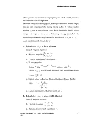 Bahan ajar Statistika Inferensial




    akan digunakan dasar distribusi sampling mengenai selisih statistik, misalnya
    selisih rata-rata dan selisih proporsi.
    Misalkan dipunyai dua buah populasi, keduanya berdistribusi normal dengan
    rata-rata dan simpangan baku masing-masing µ1 dan σ 1 untuk populasi
    pertama, µ 2 dan σ 2 untuk populasi kedua. Secara independen diambil sebuah
    sampel acak dengan ukuran n1 dan n2 dari masing-masing populasi. Rata-rata
    dan simpangan baku dari sampel-sampel itu berturut-turut x1 , s1 dan x 2 , s 2 .
    Akan diuji tentang rata-rata µ1 dan µ 2 .


    a. Dalam hal σ 1 = σ 2 = σ dan σ diketahui
        Langkah pengujian hipotesis:
                               ⎧H 0 : µ1 = µ 2
        a. Hipotesis pengujian ⎨
                               ⎩ H 1 : µ1 ≠ µ 2
        b. Tentukan besarnya taraf signifikansi α .
        c. Kriteria pengujian.
                             − z 1 (1−α ) < z < z 1 (1−α )
             Terima H 0 jika      2                2       , selainnya tolak H 0 .
             Dengan z 1       (1−α )
                                       diperoleh dari daftar distribusi normal baku dengan
                          2


             peluang 1 (1 − α ) .
                      2
        d. Statistik hitung berdasarkan data penelitian (sampel) yang diambil.
                                       x1 − x 2
             (II.8)       z=
                                        1 1
                                  σ       +
                                        n1 n2

        e. Menarik kesimpulan berdasarkan hasil 3 dan 4.

    b. Dalam hal σ 1 = σ 2 = σ tetapi σ tidak diketahui
        Langkah pengujian hipotesis:
                               ⎧H : µ = µ 2
        1. Hipotesis pengujian ⎨ 0 1
                               ⎩ H 1 : µ1 ≠ µ 2
        2. Tentukan besarnya taraf signifikansi α .

Jurusan Matematika FMIPA Unnes – Putriaji Hendikawati                                            37
2011
 