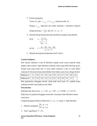 Bahan ajar Statistika Inferensial




        3. Kriteria pengujian.
              Terima H 0 jika − t1− 1        α
                                                 < t < t1− 1 α , selainnya tolak H 0 .
                                             2            2


              Dengan t1− 1    α
                                      diperoleh dari daftar distribusi t (distribusi Student)
                             2


              dengan peluang 1− 1 α dan dk = n1 + n2 − 2 .
                                 2
        4. Statistik hitung berdasarkan data penelitian (sampel) yang diambil.
                                      x1 − x2
              (II.9)     t=
                                       1 1
                                  s      +
                                       n1 n2

              (II.10)    s2 =
                                      (n1 − 1)s12 + (n2 − 1)s22
                                            n1 + n2 − 2
        5. Menarik kesimpulan berdasarkan hasil 3 dan 4.


Contoh (Sudjana)
Dua macam makanan A dan B diberikan kepada ayam secara terpisah untuk
jangka waktu tertentu. Ingin diketahui makanan mana yang lebih baik bagi ayam.
Sampel acak yang terdiri atas 11 ayam diberi makanan A dan 10 ayam diberi
makanan B. Hasil percobaan pertambahan berat badan ayam (ons) sebagai berikut
Makanan A         3,1   3,0       3,3       2,9     2,6    3,0    3,6   2,7    3,8       4,0   3,4
Makanan B         2,7   2,9       3,4       3,2     3,3    2,9    3,0   3,0    2,6       3,7
Bila populasinya dianggap normal, ujilah pada taraf nyata 5%, apakah kedua
makanan tersebut sama baiknya atau tidak!
Penyelesaian
                                                        2              2
Diketahui dari data di atas x A = 3,22 ; x B = 3,07 ; s A = 0,1996 ; s B = 0,1112.
Pada kasus ini populasi dianggap normal dan variansnya tidak diketahui namun
sama besar.
Langkah pengujian hipotesis dalam hal σ 1 = σ 2 = σ tetapi σ tidak diketahui

                       ⎧H : µ = µ 2
1. Hipotesis pengujian ⎨ 0 1
                       ⎩H1 : µ1 ≠ µ 2
2. Taraf signifikansi α = 5%.

Jurusan Matematika FMIPA Unnes – Putriaji Hendikawati                                                  38
2011
 