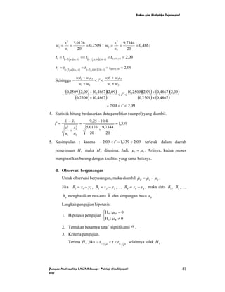Bahan ajar Statistika Inferensial




              s12 5,0176                s 2 9,7344
    w1 =         =       = 0,2509 ; w2 = 2 =       = 0,4867
              n1    20                  n2    20

    t1 = t (1− 1 α ),(n −1) == t (1− 1 .0,05 ),(20−1) = t 0,975;19 = 2,09
                2      1              2


    t 2 = t (1− 1 α ),(n −1) = t (1− 1 .0,05 ),(20−1) = t 0,975;19 = 2,09
                 2      2             2

                        w1t1 + w2 t 2       w t + w2 t 2
    Sehingga −                        < t′ < 1 1
                         w1 + w2             w1 + w2

          −
              (0,2509)(2,09) + (0,4867 )(2,09) < t ′ < (0,2509)(2,09) + (0,4867 )(2,09)
                    (0,2509) + (0,4867 )                     (0,2509) + (0,4867 )
                                                    − 2,09 < t ′ < 2,09
4. Statistik hitung berdasarkan data penelitian (sampel) yang diambil.
              x1 − x2            9,25 − 10,4
   t′ =                   =                   = 1,339
              s12 s2
                   2
                               5,0176 9,7344
                                      +
                 +
              n1 n2              20        20

5. Kesimpulan : karena                     − 2,09 < t ′ = 1,339 < 2,09             terletak dalam daerah
    penerimaan H 0 maka H 0 diterima. Jadi, µ1 = µ 2 . Artinya, kedua proses

    menghasilkan barang dengan kualitas yang sama baiknya.

    d. Observasi berpasangan
          Untuk observasi berpasangan, maka diambil µ B = µ x − µ y .

          Jika B1 = x1 − y1 , B2 = x2 − y 2 ,…, Bn = xn − y n , maka data B1 , B2 ,…,

          Bn menghasilkan rata-rata B dan simpangan baku s B .

          Langkah pengujian hipotesis:
                                 ⎧H : µ = 0
          1. Hipotesis pengujian ⎨ 0 B
                                 ⎩H 1 : µ B ≠ 0
          2. Tentukan besarnya taraf signifikansi α .
          3. Kriteria pengujian.
                Terima H 0 jika − t1− 1          α
                                                     < t < t1− 1 α , selainnya tolak H 0 .
                                                2                2




Jurusan Matematika FMIPA Unnes – Putriaji Hendikawati                                                           41
2011
 