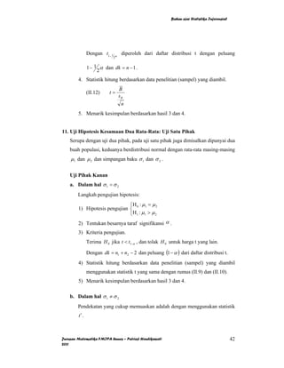 Bahan ajar Statistika Inferensial




               Dengan t1− 1   α
                                   diperoleh dari daftar distribusi t dengan peluang
                              2


               1 − 1 α dan dk = n − 1 .
                    2
        4. Statistik hitung berdasarkan data penelitian (sampel) yang diambil.
                                  B
               (II.12)    t=
                                  sB
                                   n
        5. Menarik kesimpulan berdasarkan hasil 3 dan 4.


11. Uji Hipotesis Kesamaan Dua Rata-Rata: Uji Satu Pihak
    Serupa dengan uji dua pihak, pada uji satu pihak juga dimisalkan dipunyai dua
    buah populasi, keduanya berdistribusi normal dengan rata-rata masing-masing
    µ1 dan µ 2 dan simpangan baku σ 1 dan σ 2 .

    Uji Pihak Kanan
    a. Dalam hal σ 1 = σ 2
        Langkah pengujian hipotesis:
                               ⎧H : µ = µ 2
        1) Hipotesis pengujian ⎨ 0 1
                               ⎩ H 1 : µ1 > µ 2
        2) Tentukan besarnya taraf signifikansi α .
        3) Kriteria pengujian.
               Terima H 0 jika t < t1−α , dan tolak H 0 untuk harga t yang lain.

               Dengan dk = n1 + n2 − 2 dan peluang (1 − α ) dari daftar distribusi t.
        4) Statistik hitung berdasarkan data penelitian (sampel) yang diambil
               menggunakan statistik t yang sama dengan rumus (II.9) dan (II.10).
        5) Menarik kesimpulan berdasarkan hasil 3 dan 4.

    b. Dalam hal σ 1 ≠ σ 2
        Pendekatan yang cukup memuaskan adalah dengan menggunakan statistik
        t′ .



Jurusan Matematika FMIPA Unnes – Putriaji Hendikawati                                       42
2011
 