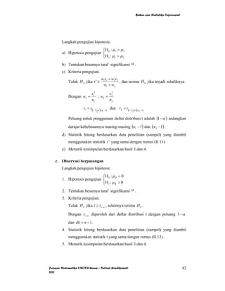 Bahan ajar Statistika Inferensial




        Langkah pengujian hipotesis:
                               ⎧H : µ = µ 2
        a) Hipotesis pengujian ⎨ 0 1
                               ⎩ H 1 : µ1 > µ 2
        b) Tentukan besarnya taraf signifikansi α .
        c) Kriteria pengujian.
                                      w1t1 + w2 t 2
             Tolak H 0 jika t ′ ≥                   , dan terima H 0 jika terjadi sebaliknya.
                                       w1 + w2

                             s12       s2
             Dengan w1 =         ; w2 = 2
                             n1        n2

                       t1 = t (1− 1 α ),(n −1) dan t 2 = t (1− 1 α ),(n −1)
                                   2      1                     2      2



             Peluang untuk penggunaan daftar distribusi t adalah (1 − α ) sedangkan
             derajat kebebasannya masing-masing (n1 − 1) dan (n2 − 1) .
        d) Statistik hitung berdasarkan data penelitian (sampel) yang diambil
             menggunakan statistik t ′ yang sama dengan rumus (II.11).
        e) Menarik kesimpulan berdasarkan hasil 3 dan 4.

    c. Observasi berpasangan
        Langkah pengujian hipotesis:
                               ⎧H : µ = 0
        1. Hipotesis pengujian ⎨ 0 B
                               ⎩H 1 : µ B > 0
        2. Tentukan besarnya taraf signifikansi α .
        3. Kriteria pengujian.
             Tolak H 0 jika t ≥ t1−α , selainnya terima H 0 .

             Dengan t1−α diperoleh dari daftar distribusi t dengan peluang 1 − α

             dan dk = n − 1 .
        4. Statistik hitung berdasarkan data penelitian (sampel) yang diambil
             menggunakan statistik t yang sama dengan rumus (II.12).
        5. Menarik kesimpulan berdasarkan hasil 3 dan 4.




Jurusan Matematika FMIPA Unnes – Putriaji Hendikawati                                                   43
2011
 