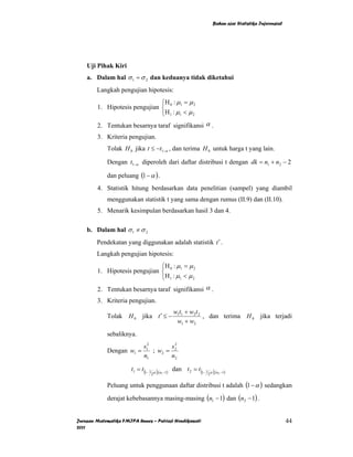 Bahan ajar Statistika Inferensial




    Uji Pihak Kiri
    a. Dalam hal σ 1 = σ 2 dan keduanya tidak diketahui
        Langkah pengujian hipotesis:
                               ⎧H : µ = µ 2
        1. Hipotesis pengujian ⎨ 0 1
                               ⎩ H 1 : µ1 < µ 2
        2. Tentukan besarnya taraf signifikansi α .
        3. Kriteria pengujian.
             Tolak H 0 jika t ≤ −t1−α , dan terima H 0 untuk harga t yang lain.

             Dengan t1−α diperoleh dari daftar distribusi t dengan dk = n1 + n2 − 2

             dan peluang (1 − α ) .
        4. Statistik hitung berdasarkan data penelitian (sampel) yang diambil
             menggunakan statistik t yang sama dengan rumus (II.9) dan (II.10).
        5. Menarik kesimpulan berdasarkan hasil 3 dan 4.

    b. Dalam hal σ 1 ≠ σ 2
        Pendekatan yang diggunakan adalah statistik t ′ .
        Langkah pengujian hipotesis:
                               ⎧H : µ = µ 2
        1. Hipotesis pengujian ⎨ 0 1
                               ⎩ H 1 : µ1 < µ 2
        2. Tentukan besarnya taraf signifikansi α .
        3. Kriteria pengujian.
                                              w1t1 + w2 t 2
             Tolak H 0 jika t ′ ≤ −                         , dan terima H 0 jika terjadi
                                               w1 + w2
             sebaliknya.
                             s12       s2
             Dengan w1 =         ; w2 = 2
                             n1        n2

                       t1 = t (1− 1 α ),(n −1) dan t 2 = t (1− 1 α ),(n −1)
                                   2      1                     2      2



             Peluang untuk penggunaan daftar distribusi t adalah (1 − α ) sedangkan
             derajat kebebasannya masing-masing (n1 − 1) dan (n2 − 1) .


Jurusan Matematika FMIPA Unnes – Putriaji Hendikawati                                                   44
2011
 