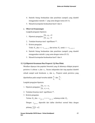 Bahan ajar Statistika Inferensial




        4. Statistik hitung berdasarkan data penelitian (sampel) yang diambil
             menggunakan statistik t ′ yang sama dengan rumus (II.11).
        5. Menarik kesimpulan berdasarkan hasil 3 dan 4.

    c. Observasi berpasangan
        Langkah pengujian hipotesis:
                               ⎧H : µ = 0
        1. Hipotesis pengujian ⎨ 0 B
                               ⎩H 1 : µ B < 0
        2. Tentukan besarnya taraf signifikansi α .
        3. Kriteria pengujian.
             Tolak H 0 jika t ≤ −t (1−α ),(n −1) , dan terima H 0 untuk t > −t (1−α ),(n−1) .

        4. Statistik hitung berdasarkan data penelitian (sampel) yang diambil
             menggunakan statistik t yang sama dengan rumus (II.12).
        5. Menarik kesimpulan berdasarkan hasil 3 dan 4.


12. Uji Hipotesis Kesamaan Dua Proporsi: Uji Dua Pihak
    Misalkan dipunyai dua populasi binomial yang di dalamnya didapat proporsi
    peristiwa A sebesar π 1 dan π 2 . Secara independen dari tiap populasi diambil
    sebuah sampel acak berukuran n1 dan n2 . Proporsi untuk peristiwa yang
                                                                          x1     x
    diperhatikan pada sampel tersebut adalah                                 dan 2 .
                                                                          n1    n2
    Langkah pengujian hipotesis:
                           ⎧H : π = π 2
    1. Hipotesis pengujian ⎨ 0 1
                           ⎩H 1 : π 1 ≠ π 2
    2. Tentukan besarnya taraf signifikansi α .
    3. Kriteria pengujian.
        Terima H 0 jika − z 1            (1−α )
                                                  < z < z1       (1−α )
                                                                          , selainnya tolak H 0 .
                                     2                       2


        Dengan z 1        (1−α )
                                   diperoleh dari daftar distribusi normal baku dengan
                      2


        peluang 1 (1 − α ) .
                 2

Jurusan Matematika FMIPA Unnes – Putriaji Hendikawati                                                               45
2011
 