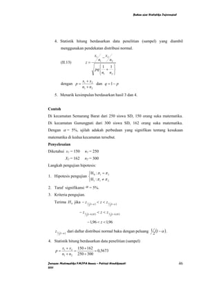 Bahan ajar Statistika Inferensial




    4. Statistik hitung berdasarkan data penelitian (sampel) yang diambil
             menggunakan pendekatan distribusi normal.
                                                 x1        − x2
                                                      n1          n2
             (II.13)             z=
                                                     ⎧1 1 ⎫
                                                  pq ⎨ + ⎬
                                                     ⎩ n1 n2 ⎭
                               x1 + x2
             dengan p =                dan q = 1 − p
                               n1 + n2
    5. Menarik kesimpulan berdasarkan hasil 3 dan 4.


Contoh
Di kecamatan Semarang Barat dari 250 siswa SD, 150 orang suka matematika.
Di kecamatan Gunungpati dari 300 siswa SD, 162 orang suka matematika.
Dengan α = 5%, ujilah adakah perbedaan yang signifikan tentang kesukaan
matematika di kedua kecamatan tersebut.
Penyelesaian
Diketahui x1 = 150              n1 = 250
                  X2 = 162      n2 = 300
Langkah pengujian hipotesis:
                       ⎧H : π = π 2
1. Hipotesis pengujian ⎨ 0 1
                       ⎩H 1 : π 1 ≠ π 2
2. Taraf signifikansi α = 5%.
3. Kriteria pengujian.
    Terima H 0 jika − z 1                    (1−α )
                                                      < z < z1        (1−α )
                                         2                        2


                             − z1       (1−0, 05 )
                                                      < z < z1        (1−0, 05 )
                                    2                             2

                                        − 1,96 < z < 1,96

    z1       (1−α )
                      dari daftar distribusi normal baku dengan peluang 1 (1 − α ) .
         2                                                               2
4. Statistik hitung berdasarkan data penelitian (sampel)
               x1 + x2 150 + 162
     p=               =          = 0,5673
               n1 + n2 250 + 300

Jurusan Matematika FMIPA Unnes – Putriaji Hendikawati                                                                  46
2011
 