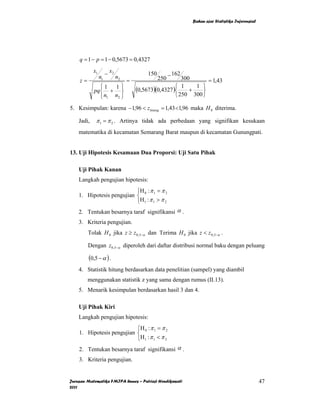 Bahan ajar Statistika Inferensial




    q = 1 − p = 1 − 0,5673 = 0,4327
            x1        − x2
                 n1          n2
                                          150         − 162
    z=                            =             250       300      = 1,43
               ⎧1   1⎫                                 ⎧ 1    1 ⎫
            pq ⎨ + ⎬                  (0,5673)(0,4327 )⎨ + ⎬
               ⎩ n1 n2 ⎭                               ⎩ 250 300 ⎭

5. Kesimpulan: karena −1,96 < z hitung = 1,43 <1,96 maka H 0 diterima.

    Jadi,    π 1 = π 2 . Artinya tidak ada perbedaan yang signifikan kesukaan
    matematika di kecamatan Semarang Barat maupun di kecamatan Gunungpati.


13. Uji Hipotesis Kesamaan Dua Proporsi: Uji Satu Pihak

    Uji Pihak Kanan
    Langkah pengujian hipotesis:
                           ⎧H : π = π 2
    1. Hipotesis pengujian ⎨ 0 1
                           ⎩H 1 : π 1 > π 2
    2. Tentukan besarnya taraf signifikansi α .
    3. Kriteria pengujian.
         Tolak H 0 jika z ≥ z 0,5−α dan Terima H 0 jika z < z 0,5−α .

         Dengan z0,5−α diperoleh dari daftar distribusi normal baku dengan peluang

         (0,5 − α ) .
    4. Statistik hitung berdasarkan data penelitian (sampel) yang diambil
         menggunakan statistik z yang sama dengan rumus (II.13).
    5. Menarik kesimpulan berdasarkan hasil 3 dan 4.

    Uji Pihak Kiri
    Langkah pengujian hipotesis:
                           ⎧H 0 : π 1 = π 2
    1. Hipotesis pengujian ⎨
                           ⎩H 1 : π 1 < π 2
    2. Tentukan besarnya taraf signifikansi α .
    3. Kriteria pengujian.


Jurusan Matematika FMIPA Unnes – Putriaji Hendikawati                                             47
2011
 