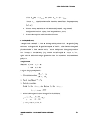 Bahan ajar Statistika Inferensial




        Tolak H 0 jika z ≤ − z 0,5−α , dan terima H 0 jika z > − z 0,5−α .

        Dengan z0,5−α diperoleh dari daftar distribusi normal baku dengan peluang

          (0,5 − α ) .
    4. Statistik hitung berdasarkan data penelitian (sampel) yang diambil
        menggunakan statistik z yang sama dengan rumus (II.13).
    5. Menarik kesimpulan berdasarkan hasil 3 dan 4.


Contoh (Sudjana)
Terdapat dua kelompok A dan B, masing-masing terdiri atas 100 pasien yang
menderita suatu penyakit. Kepada kelompok A diberika obat tertentu sedangkan
pada kelompok B tidak. Dalam waktu 1 bulan, terdapat 80 orang yang sembuh
dari kelompok A dan 68 orang yang sembuh dari kelompok B. Dengan α = 1%,
ujilah adakah penelitian dengan pemberian obat ini membantu menyembuhkan
penyakit!
Penyelesaian
Diketahui xA = 80         nA = 100
             xB = 68      nB = 100
Langkah pengujian hipotesis:
                       ⎧H : π = π B
1. Hipotesis pengujian ⎨ 0 A
                       ⎩H1 : π A > π B
2. Taraf signifikansi α = 5%.
3. Kriteria pengujian.
    Tolak H 0 jika z ≥ z 0,5−α dan Terima H 0 jika z < z 0,5−α .

                   z 0,5−α = z 0,5−0,05 = 1,64

4. Statistik hitung berdasarkan data penelitian (sampel)
          x A + xB   80 + 68
     p=            =         = 0,74
          n A + nB 100 + 100
    q = 1 − p = 1 − 0,74 = 0,26




Jurusan Matematika FMIPA Unnes – Putriaji Hendikawati                                        48
2011
 
