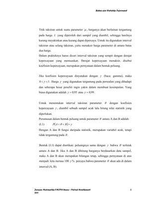 Bahan ajar Statistika Inferensial




    Titik taksiran untuk suatu parameter µ , harganya akan berlainan tergantung
    pada harga x yang diperoleh dari sampel yang diambil, sehingga hasilnya
    kurang meyakinkan atau kurang dapat dipercaya. Untuk itu digunakan interval
    taksiran atau selang taksiran, yaitu menaksir harga parameter di antara batas
    dua harga.
    Dalam prakteknya harus dicari interval taksiran yang sempit dengan derajat
    kepercayaan yang memuaskan. Derajat kepercayaan menaksir, disebut
    koefisien kepercayaan, merupakan pernyataan dalam bentuk peluang.


    Jika koefisien kepercayaan dinyatakan dengan γ (baca: gamma), maka
    0 < γ < 1 . Harga γ yang digunakan tergantung pada persoalan yang dihadapi
    dan seberapa besar peneliti ingin yakin dalam membuat kesimpulan. Yang
    biasa digunakan adalah γ = 0,95 atau γ = 0,99 .


    Untuk menentukan interval taksiran parameter                 θ    dengan koefisien
    kepercayaan γ , diambil sebuah sampel acak lalu hitung nilai statistik yang
    diperlukan.
    Perumusan dalam bentuk peluang untuk parameter θ antara A dan B adalah:
    (I.1)         P( A < θ < B ) = γ
    Dengan A dan B fungsi daripada statistik, merupakan variabel acak, tetapi
    tidak tergantung pada θ .


    Bentuk (I.1) dapat diartikan: peluangnya sama dengan γ bahwa θ terletak
    antara A dan B. Jika A dan B dihitung harganya berdasarkan data sampel,
    maka A dan B akan merupakan bilangan tetap, sehingga pernyataan di atas
    menjadi: kita merasa 100 γ % percaya bahwa parameter θ akan ada di dalam
    interval (A, B).




Jurusan Matematika FMIPA Unnes – Putriaji Hendikawati                                       4
2011
 