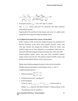 Bahan ajar Statistika Inferensial




           xA        − xB
                nA          nB
                                        80      − 68
    z=                           =           100    100     = 1,94
               ⎧1    1⎫                          ⎧ 1    1 ⎫
            pq ⎨ + ⎬                 (0,74)(0,26)⎨ + ⎬
               ⎩ n A nB ⎭                        ⎩100 100 ⎭

5. Kesimpulan: karena z hitung = 1,94 > 1,64 maka H 0 ditolak.

    Jadi, π A > π B . Artinya, pada taraf 5%, pemberian obat dapat membantu
    penyembuhan penyakit.
    Bagaimanakah bila penelitian ini diuji dengan taraf nyata 1%, apakah masih
    memberikan hasil yang sama dengan kesimpulan di atas!


14. Uji Hipotesis Kesamaan Dua Varians: Uji Dua Pihak
    Ketika menaksir selisih rata-rata dan menguji kesamaan atau perbedaan dua
    rata-rata ditekankan asumsi bahwa kedua populasi memiliki varians yang
    sama agar menaksir dan menguji bisa dilakukan. Dalam hal varians yang
    berbeda, hingga saat ini hanya digunakan cara pendekatan. Oleh karena itu,
    maka perlu dilakukan pengujian mengenai kesamaan dua varians atau lebih.
    Populasi-populasi dengan varians yang sama besar dinamakan populasi
    dengan varians yang homogen. Bila populasi tersebut memiliki varians yang
    berbeda disebut populasi dengan varians yang heterogen.


    Berikut akan dilakukan pengujian kesamaan varians untuk dua populasi.
    Misalkan dipunyai dua populasi normal dengan varians σ 1 dan σ 2 .
                                                                         2           2



    Langkah pengujian hipotesis:
                           ⎧H : σ 2 = σ 2 2
                           ⎪
    1. Hipotesis pengujian ⎨ 0 1 2
                           ⎪H1 :: σ 1 ≠ σ 2 2
                           ⎩
    2. Tentukan besarnya taraf signifikansi α .
    3. Kriteria pengujian.
         Terima H 0 jika F(1− 1 α ),(n −1,n −1) < F < F1 (n −1,n −1) , selainnya tolak H 0 .
                               2      1    2            2α 1    2



         Dengan Fβ (m,n ) diperoleh dari daftar distribusi F dengan peluang β dan

         dk pembilang m dan dk penyebut n.

Jurusan Matematika FMIPA Unnes – Putriaji Hendikawati                                            49
2011
 