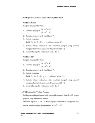 Bahan ajar Statistika Inferensial




15. Uji Hipotesis Kesamaan Dua Varians: Uji Satu Pihak

    Uji Pihak Kanan
    Langkah pengujian hipotesis:
                           ⎧H 0 : σ 1 2 = σ 2 2
                           ⎪
    1. Hipotesis pengujian ⎨
                           ⎪H1 :: σ 1 2 > σ 2 2
                           ⎩
    2. Tentukan besarnya taraf signifikansi α .
    3. Kriteria pengujian.
        Tolak H 0 jika F ≥ Fα (n1 −1,n2 −1) , selainnya terima H 0 .

    4. Statistik hitung berdasarkan data penelitian (sampel) yang diambil
        menggunakan statistik yang sama dengan rumus (II.14)
    5. Menarik kesimpulan berdasarkan hasil 3 dan 4.

    Uji Pihak Kiri
    Langkah pengujian hipotesis:
                           ⎧H 0 : σ 1 2 = σ 2 2
                           ⎪
    1. Hipotesis pengujian ⎨
                           ⎪H1 :: σ 1 2 < σ 2 2
                           ⎩
    2. Tentukan besarnya taraf signifikansi α .
    3. Kriteria pengujian.
        Tolak H 0 jika F < F(1−α )(n1 −1,n2 −1) , selainnya terima H 0 .

    4. Statistik hitung berdasarkan data penelitian (sampel) yang diambil
        menggunakan statistik yang sama dengan rumus (II.14).
    5. Menarik kesimpulan berdasarkan hasil 3 dan 4.


16. Uji Homogenitas Varians Populasi
    Berikut merupakan perluasan untuk menguji kesamaan k buah (k ≥ 2) varians
    populasi yang berdistribusi normal.
    Misalkan dipunyai k         (k ≥ 2)   buah populasi berdistribusi independen dan

    normal massing-masing dengan varians σ 12 , σ 2 ,K, σ k2 .
                                                  2




Jurusan Matematika FMIPA Unnes – Putriaji Hendikawati                                          52
2011
 