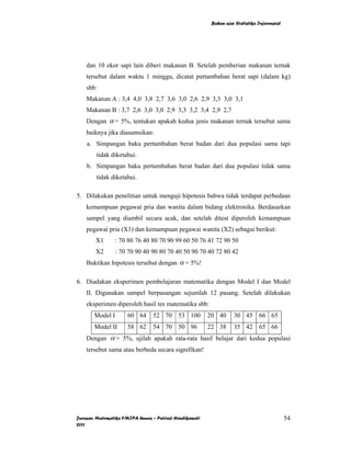 Bahan ajar Statistika Inferensial




    dan 10 ekor sapi lain diberi makanan B. Setelah pemberian makanan ternak
    tersebut dalam waktu 1 minggu, dicatat pertambahan berat sapi (dalam kg)
    sbb:
    Makanan A : 3,4 4,0 3,8 2,7 3,6 3,0 2,6 2,9 3,3 3,0 3,1
    Makanan B : 3,7 2,6 3,0 3,0 2,9 3,3 3,2 3,4 2,9 2,7
    Dengan α = 5%, tentukan apakah kedua jenis makanan ternak tersebut sama
    baiknya jika diasumsikan:
    a. Simpangan baku pertambahan berat badan dari dua populasi sama tapi
        tidak diketahui.
    b. Simpangan baku pertambahan berat badan dari dua populasi tidak sama
        tidak diketahui.

5. Dilakukan penelitian untuk menguji hipotesis bahwa tidak terdapat perbedaan
    kemampuan pegawai pria dan wanita dalam bidang elektronika. Berdasarkan
    sampel yang diambil secara acak, dan setelah ditest diperoleh kemampuan
    pegawai pria (X1) dan kemampuan pegawai wanita (X2) sebagai berikut:
        X1       : 70 80 76 40 80 70 90 99 60 50 76 41 72 90 50
        X2       : 70 70 90 40 90 80 70 40 50 90 70 40 72 80 42
    Buktikan hipotesis tersebut dengan α = 5%!

6. Diadakan eksperimen pembelajaran matematika dengan Model I dan Model
    II. Digunakan sampel berpasangan sejumlah 12 pasang. Setelah dilakukan
    eksperimen diperoleh hasil tes matematika sbb:
       Model I        60 64     52 70 53 100            20 40      30 45 66 65
       Model II       58 62     54 70 50 96             22 38      35 42 65 66
    Dengan α = 5%, ujilah apakah rata-rata hasil belajar dari kedua populasi
    tersebut sama atau berbeda secara signifikan!




Jurusan Matematika FMIPA Unnes – Putriaji Hendikawati                                        54
2011
 