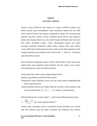Bahan ajar Statistika Inferensial




                                            BAB III
                                    ANALISIS VARIANS


Analisis varians (ANAVA) atau analysis of variance (ANOVA) adalah suatu
teknik statistik yang memungkinkan untuk mengetahui apakah dua atau lebih
mean populasi bernilai sama dengan menggunakan sampel dari masing-masing
populasi yang diuji. Analisis varians merupakan teknik analisis yang fungsinya
hampir sama dengan teknik t-tes, yaitu untuk menguji perbedaan mean (rata-rata)
dari sampel. Kelebihan analisis varians dibandingkan dengan uji-t dalam
rancangan penelitian eksperimen adalah dalam menguji beda mean analisis
varians tidak hanya terbatas pada mean dua sampel namun dapat digunakan untuk
menguji kesamaan atau perbedaan antar rata-rata dari k buah (k > 2) populasi
yang berdistribusi normal.


Dasar pemikiran penggunaan analisis varians adalah bahwa varians total semua
subjek dalam suatu eksperimen dapat dianalisis dari dua sumber, yaitu variansi
antar kelompok dan variansi di dalam kelompok.


Asumsi dasar dari analisis varians adalah sebagai berikut:
Populasi yang diamati memiliki distribusi normal.
Pengambilan sampel dilakukan secara acak dan setiap sampel independen/tidak
        terikat sampel yang lain.
Populasi-populasi dimana nilai sampel diperoleh memiliki varians populasi yang
        sama atau dapat ditulis σ 12 , = σ 2 = K = σ k2 dengan k jumlah populasi.
                                           2




Dikenal beberapa jenis varians sampel s 2 , salah satunya dihitung dengan rumus

          ∑ (x    − x)
                     2

s   2
        =
              i
                         dan varians populasi adalah σ 2 .
             n −1
Varians untuk sekumpulan data ini melukiskan derajat perbedaan atau variansi
nilai data individu yang ada dalam kelompok atau kumpulan data tersebut.


Jurusan Matematika FMIPA Unnes – Putriaji Hendikawati                                            55
2011
 