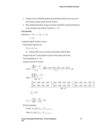 Bahan ajar Statistika Inferensial




  a. Dengan anava selidikilah apakah ada perbedaan diantara tiga mean skor
      hasil belajar dengan ketiga metode tersebut.
  b. Bila terdapat perbedaan, dengan uji lanjut selidikilah model pembelajaran
      yang manakah yang terbaik. Gunakan α = 5%.
Penyelesaian
Diketahui x1 = 28 x2 = 24 x3 = 23

            x = 25
Langkah-langkah Analisis varians:
  Merumuskan hipotesis uji
      H 0 : µ1 = µ 2 = µ 3

      H 1 : paling sedikit ada satu tanda sama dengan tidak berlaku.
  Sampel acak dari 3 buah populasi seperti tertera pada soal di atas.
  Taraf signifikansi α = 5%..
  Gunakan statistik F (Fisher)

                  n∑ (x j − x )
                      k


                                                  {                                      }
                                         2

                                                 4 (28 − 25) + (24 − 25) + (23 − 25)
                                                           2          2              2
                      j =1
      VAM =                                  =                                       = 28
                             k −1                                3 −1

                  ∑∑ (x               − xj )
                  n          k
                                             2
                                 ij
                  i =1 j =1
      VDK =
                             k (n − 1)
                ⎧⎡(25 − 28)2 + (29 − 28)2
                ⎪                                         + ⎤ ⎡(22 − 28) + (25 − 28)
                                                                        2           2
                                                                                             + ⎤ ⎡(22 − 28) + (21 − 28) + ⎤ ⎫
                                                                                                           2           2
                                                                                                                            ⎪
                ⎨⎢                                          ⎥+⎢                                ⎥+⎢                        ⎥⎬
                ⎪⎢(28 − 28) + (30 − 28)                     ⎥ ⎢(24 − 28) + (25 − 28)           ⎥ ⎢(26 − 28) + (23 − 28) ⎥ ⎪
                           2            2                               2           2                      2           2

            =   ⎩⎣                                          ⎦ ⎣                                ⎦ ⎣                        ⎦⎭
                                                                       3(4 − 1)
                1
            =     = 3,78
                9

                  VAM   28
      Fhitung =       =    = 7,41
                  VDK 3,78
  Kriteria pengujian.
      Terima H 0 jika Fhitung ≤ Fα ;(k −1,k (n−1))

      Tolak H 0 jika Fhitung > Fα ;(k −1,k (n−1))


Jurusan Matematika FMIPA Unnes – Putriaji Hendikawati                                                      58
2011
 