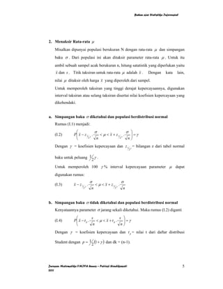 Bahan ajar Statistika Inferensial




2. Menaksir Rata-rata µ
    Misalkan dipunyai populasi berukuran N dengan rata-rata µ dan simpangan
    baku σ . Dari populasi ini akan ditaksir parameter rata-rata µ . Untuk itu
    ambil sebuah sampel acak berukuran n, hitung satatistik yang diperlukan yaitu
    x dan s . Titik taksiran untuk rata-rata µ adalah x .              Dengan       kata     lain,
    nilai µ ditaksir oleh harga x yang diperoleh dari sampel.
    Untuk memperoleh taksiran yang tinggi derajat kepercayaannya, digunakan
    interval taksiran atau selang taksiran disertai nilai koefisien kepercayaan yang
    dikehendaki.


a. Simpangan baku σ diketahui dan populasi berdistribusi normal
    Rumus (I.1) menjadi:
                  ⎛             σ                   σ ⎞
    (I.2)        P⎜ x − z 1 γ .
                  ⎜                < µ < x + z1 γ .   ⎟=γ
                                                      ⎟
                  ⎝        2     n             2     n⎠
    Dengan γ = koefisien kepercayaan dan z 1 γ = bilangan z dari tabel normal
                                                         2


    baku untuk peluang 1 γ .
                        2
    Untuk memperoleh 100 γ % interval kepercayaan parameter µ dapat
    digunakan rumus:
                              σ                      σ
    (I.3)        x − z1 γ .       < µ < x + z1 γ .
                       2      n               2      n


b. Simpangan baku σ tidak diketahui dan populasi berdistribusi normal
    Kenyataannya parameter σ jarang sekali diketahui. Maka rumus (I.2) diganti
                  ⎛           s                 s ⎞
    (I.4)        P⎜ x − t p .
                  ⎜              < µ < x + tp .   ⎟=γ
                                                  ⎟
                  ⎝            n                 n⎠
    Dengan γ = koefisien kepercayaan dan t p = nilai t dari daftar distribusi

    Student dengan p = 1 (1 + γ ) dan dk = (n-1).
                        2




Jurusan Matematika FMIPA Unnes – Putriaji Hendikawati                                            5
2011
 