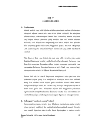 Bahan ajar Statistika Inferensial




                                         BAB IV
                                ANALISIS REGRESI


1. Pendahuluan
    Metode analisis yang telah dibahas sebelumnya adalah analisis terhadap data
    mengenai sebuah karakteristik atau atribut (data kualitatif) dan mengenai
    sebuah variabel, diskrit maupun kontinu (data kuantitatif). Namun, kenyataan
    yang terjadi, banyak persoalan yang meliputi lebih dari sebuah variabel.
    Misalkan, hasil belajar siswa tergantung pada waktu belajar, hasil produksi
    padi tergantung pada cuaca serta penggunaan pupuk, dan lain sebagainya.
    Oleh karena itu perlu untuk mempelajari analisis data yang terdiri atas banyak
    variabel.


    Jika dipunyai data yang terdiri atas dua atau lebih variabel, maka dapat
    dipelajari bagaimana variabel-variabel tersebut berhubungan. Hubungan yang
    diperoleh umumnya dinyatakan dalam bentuk persamaan matematik yang
    menyatakan hubungan fungsional antara variabel. Studi yang mmempelajari
    hubungan antar variabel ini dikenal dengan analisis regresi.


    Tujuan dari bab ini adalah bagaimana menghitung suatu perkiraan atau
    persamaan regresi yang akan menjelaskan hubungan antara dua variabel.
    Yang akan dibahas adalah regresi garis sederhana, dimana akan dibahas
    mengenai hubungan antara dua variabel yang biasanya cukup tepat dinyatakan
    dalam suatu garis lurus. Selanjutnya tujuan dari penggunaan persamaan
    regresi adalah memperkirakan nilai dari suatu variabel pada nilai tertentu dari
    variabel lain dengan kata lain persamaan regresi digunakan untuk peramalan.


2. Hubungan Fungsional Antara Variabel
    Dalam analisis regresi, variabel akan dibedakan menjadi dua, yaitu variabel
    bebas (variabel prediktor) dan variabel takbebas (variabel respon). Variabel
    yang mudah diperoleh atau tersedia dapat digolongkan ke dalam variabel

Jurusan Matematika FMIPA Unnes – Putriaji Hendikawati                                       62
2011
 