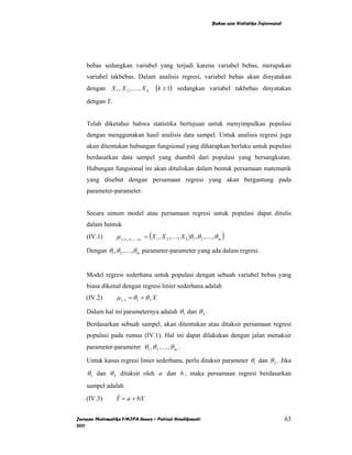 Bahan ajar Statistika Inferensial




    bebas sedangkan variabel yang terjadi karena variabel bebas, merupakan
    variabel takbebas. Dalam analisis regresi, variabel bebas akan dinyatakan
    dengan X 1 , X 2 , K , X k         (k ≥ 1)     sedangkan variabel takbebas dinyatakan

    dengan Y.


    Telah diketahui bahwa statistika bertujuan untuk menyimpulkan populasi
    dengan menggunakan hasil analisis data sampel. Untuk analisis regresi juga
    akan ditentukan hubungan fungsional yang diharapkan berlaku untuk populasi
    berdasarkan data sampel yang diambil dari populasi yang bersangkutan.
    Hubungan fungsional ini akan dituliskan dalam bentuk persamaan matematik
    yang disebut dengan persamaan regresi yang akan bergantung pada
    parameter-parameter.


    Secara umum model atau persamaan regresi untuk populasi dapat ditulis
    dalam bentuk
    (IV.1)       µ y. x , x ,K, x = ( X 1 , X 2 , K , X k θ1 , θ 2 , K , θ m )
                      1   2   k



    Dengan θ1 , θ 2 , K ,θ m parameter-parameter yang ada dalam regresi.


    Model regresi sederhana untuk populasi dengan sebuah variabel bebas yang
    biasa dikenal dengan regresi linier sederhana adalah
    (IV.2)       µ y. x = θ 1 + θ 2 X

    Dalam hal ini parameternya adalah θ 1 dan θ 2 .
    Berdasarkan sebuah sampel, akan ditentukan atau ditaksir persamaan regresi
    populasi pada rumus (IV.1). Hal ini dapat dilakukan dengan jalan menaksir
    parameter-parameter θ 1 , θ 2 , K , θ m .

    Untuk kasus regresi linier sederhana, perlu ditaksir parameter θ 1 dan θ 2 . Jika
    θ 1 dan θ 2 ditaksir oleh a dan b , maka persamaan regresi berdasarkan
    sampel adalah
    (IV.3)      Y = a + bX
                 ˆ


Jurusan Matematika FMIPA Unnes – Putriaji Hendikawati                                                      63
2011
 