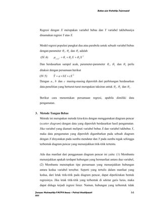 Bahan ajar Statistika Inferensial




    Regresi dengan X merupakan variabel bebas dan Y variabel takbebasnya
    dinamakan regresi Y atas X.


    Model regresi populasi pangkat dua atau parabola untuk sebuah variabel bebas
    dengan parameter θ 1 , θ 2 dan θ 3 adalah

     (IV.4)      µ y . xx = θ 1 + θ 2 X + θ 3 X 2
                      2




    Dan berdasarkan sampel acak, parameter-parameter θ1 , θ 2 dan θ 3 perlu

    ditaksir dengan persamaan berikut
    (IV.5)      Y = a + bX + cX 2
                 ˆ

    Dengan a , b dan c masing-masing diperoleh dari perhitungan berdasarkan
    data penelitian yang berturut-turut merupakan taksiran untuk θ1 , θ 2 dan θ 3 .


    Berikut cara          menentukan persamaan regresi, apabila dimiliki data
    pengamatan.


3. Metode Tangan Bebas
    Metode ini merupakan metode kira-kira dengan menggunakan diagram pencar
    (scatter diagram) dengan data yang diperoleh berdasarkan hasil pengamatan.
    Jika variabel yang diamati meliputi variabel bebas X dan variabel takbebas Y,
    maka data pengamatan yang diperoleh digambarkan pada sebuah diagram
    dengan X dinyatakan pada sumbu mendatar dan Y pada sumbu tegak sehingga
    terbentuk diagram pencar yang menunjukkan titik-titik tertentu.


    Ada dua manfaat dari penggunaan diagram pencar ini yaitu: (1) Membantu
    menunjukkan apakah terdapat hubungan yang bermanfaat antara dua variabel,
    (2) Membantu menetapkan tipe persamaan yang menunjukkan hubungan
    antara kedua variabel tersebut. Seperti yang tertulis dalam manfaat yang
    kedua, dari letak titik-titik pada diagram pencar, dapat diperkirakan bentuk
    regresinya. Jika letak titik-titik yang terbentuk di sekitar garis lurus, maka
    dapat diduga terjadi regresi linier. Namun, hubungan yang terbentuk tidak

Jurusan Matematika FMIPA Unnes – Putriaji Hendikawati                                       64
2011
 