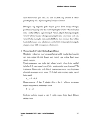 Bahan ajar Statistika Inferensial




    selalu harus berupa garis lurus. Jika letak titik-titik yang terbentuk di sekitar
    garis lengkung, maka dapat diduga terjadi regresi nonlinier.


    Hubungan yang tergambar pada diagram pencar dapat berupa hubungan
    positif (atau langsung) antar dua variabel yaitu jika variabel bebas meningkat
    maka variabel takbebas juga meningkat. Namun, adapula kemungkinan pada
    variabel tertentu terdapat hubungan yang negatif (atau berlawanan) yaitu jika
    variabel bebas meningkat maka variabel takbebas akan menurun. Atau bahkan
    tidak ada hubungan sama sekali antara variabel (titik-titik yang terbentuk pada
    diagram pencar tidak menunjukkan pola tertentu).


4. Metode Kuadrat Terkecil Untuk Regresi Linier
    Metode ini berdasarkan pada kenyataan bahwa jumlah pangkat dua (kuadrat)
    dari jarak antara titik-titik dengan garis regresi yang sedang dicari harus
    sekecil mungkin.
    Untuk pengamatan yang terdiri dari sebuah variabel bebas X dan variabel
    takbebas Y di mana model regresi linier untuk populasi seperti rumus (IV.2)
    telah dapat diduga, maka perlu ditaksir parameter-parameter regresi sehingga
    diperoleh persamaan seperti rumus (IV.3). Jadi untuk populasi, model regresi
    linier adalah
        µ y. x = θ 1 + θ 2 X

    Harga parameter θ 1 dan θ 2 ditaksir oleh a dan b , sehingga persamaan
    regresi menggunakan data sampel adalah
        Y = a + bX
         ˆ


    Koefisien-koefisien regresi a dan b untuk regresi linier dapat dihitung
    dengan rumus




Jurusan Matematika FMIPA Unnes – Putriaji Hendikawati                                       65
2011
 