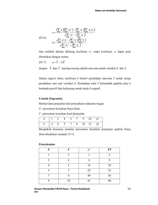 Bahan ajar Statistika Inferensial




                    (∑ Y )(∑ X ) − (∑ X )(∑ X Y )
                                          2

                 a=
                          i              i                     i                    i i

                           n∑ X − (∑ X )       2                           2
                                              i                    i

                    n∑ X Y − (∑ X )(∑ Y )
    (IV.6)
                 b=
                              i i                  i                   i

                      n∑ X − (∑ X )  2                     2
                                    i                  i


    Jika terlebih dahulu dihitung koefisien b , maka koefisien a dapat pula
    ditentukan dengan rumus
    (IV.7)       a = Y − bX

    dengan X dan Y masing-masing adalah rata-rata untuk variabel X dan Y.


    Dalam regresi linier, koefisien b berarti perubahan rata-rata Y untuk setiap
    perubahan satu unit variabel X. Perubahan nilai Y bertambah apabila nilai b
    bertanda positif dan berkurang untuk tanda b negatif.


    Contoh (Supranto)
    Berikut data penjualan dari perusahaan makanan ringan
    X : persentase kenaikan biaya iklan
    Y : persentase kenaikan hasil penjualan
        X        1   2        4          5         7           9               10         12
        Y        2   4        5          7         8           10              12         14
    Berapakah besarnya ramalan presentase kenaikan penjualan apabila biaya
    iklan dinaikkan menjadi 15 %.


    Penyelesaian
             X                      Y                                          X2                      XY
             1                      2                                          1                        2
             2                      4                                          4                        8
             4                      5                                          16                      20
             5                      7                                          25                      35
             7                      8                                          49                      56
             9                      10                                         81                      90

Jurusan Matematika FMIPA Unnes – Putriaji Hendikawati                                                                         66
2011
 