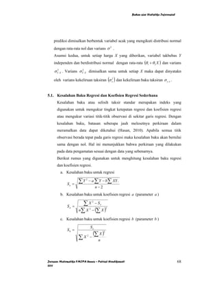 Bahan ajar Statistika Inferensial




    prediksi dimisalkan berbentuk variabel acak yang mengikuti distribusi normal
    dengan rata-rata nol dan varians σ 2 .
    Asumsi kedua, untuk setiap harga X yang diberikan, variabel takbebas Y
    independen dan berdistribusi normal dengan rata-rata (θ1 + θ 2 X ) dan varians

    σ Y . X . Varians σ Y . X dimisalkan sama untuk setiap X maka dapat dinyatakn
      2                 2



                                                     ( )
    oleh varians kekeliruan taksiran σ ε2 dan kekeliruan baku taksiran σ y. x .


5.1. Kesalahan Baku Regresi dan Koefisien Regresi Sederhana
      Kesalahan baku atau selisih taksir standar merupakan indeks yang
      digunakan untuk mengukur tingkat ketepatan regresi dan koefisien regresi
      atau mengukur variasi titik-titik observasi di sekitar garis regresi. Dengan
      kesalahan baku, batasan seberapa jauh melesetnya perkiraan dalam
      meramalkan data dapat diketahui (Hasan, 2010). Apabila semua titik
      observasi berada tepat pada garis regresi maka kesalahan baku akan bernilai
      sama dengan nol. Hal ini menunjukkan bahwa perkiraan yang dilakukan
      pada data pengamatan sesuai dengan data yang sebenarnya.
      Berikut rumus yang digunakan untuk menghitung kesalahan baku regresi
      dan koefisien regresi.
        a. Kesalahan baku untuk regresi

             Se =
                     ∑Y   2
                               − a ∑ Y − b∑ XY .
                                       n−2
        b. Kesalahan baku untuk koefisien regresi a (parameter a )

             Sa =
                       ∑X −S       2
                                        e

                     n∑ X − (∑ X )
                               2                 2



        c. Kesalahan baku untuk koefisien regresi b (parameter b )
                               Se
             Sb =
                                 (∑ X )      2

                     ∑X    2
                               −
                                        n




Jurusan Matematika FMIPA Unnes – Putriaji Hendikawati                                          68
2011
 