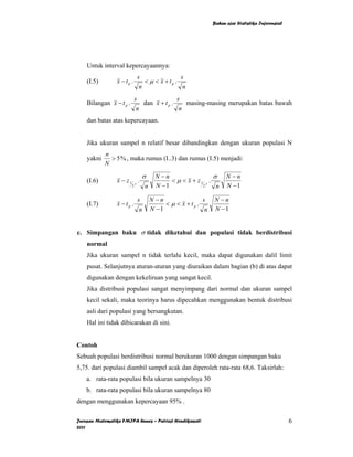 Bahan ajar Statistika Inferensial




    Untuk interval kepercayaannya:
                              s                 s
    (I.5)        x − tp .        < µ < x + tp .
                               n                 n
                             s                s
    Bilangan x − t p .          dan x + t p .    masing-masing merupakan batas bawah
                              n                n
    dan batas atas kepercayaan.


    Jika ukuran sampel n relatif besar dibandingkan dengan ukuran populasi N
            n
    yakni     > 5 % , maka rumus (I..3) dan rumus (I.5) menjadi:
            N
                               σ         N −n                  σ      N −n
    (I.6)        x − z1 γ .                   < µ < x + z1 γ .
                         2         n     N −1             2     n     N −1

                              s        N −n                s    N −n
    (I.7)        x −tp .                    < µ < x + tp .
                               n       N −1                 n   N −1


c. Simpangan baku σ tidak diketahui dan populasi tidak berdistribusi
    normal
    Jika ukuran sampel n tidak terlalu kecil, maka dapat digunakan dalil limit
    pusat. Selanjutnya aturan-aturan yang diuraikan dalam bagian (b) di atas dapat
    digunakan dengan kekeliruan yang sangat kecil.
    Jika distribusi populasi sangat menyimpang dari normal dan ukuran sampel
    kecil sekali, maka teorinya harus dipecahkan menggunakan bentuk distribusi
    asli dari populasi yang bersangkutan.
    Hal ini tidak dibicarakan di sini.


Contoh
Sebuah populasi berdistribusi normal berukuran 1000 dengan simpangan baku
5,75. dari populasi diambil sampel acak dan diperoleh rata-rata 68,6. Taksirlah:
    a. rata-rata populasi bila ukuran sampelnya 30
    b. rata-rata populasi bila ukuran sampelnya 80
dengan menggunakan kepercayaan 95% .

Jurusan Matematika FMIPA Unnes – Putriaji Hendikawati                                               6
2011
 