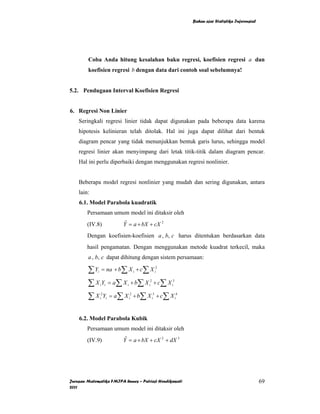 Bahan ajar Statistika Inferensial




        Coba Anda hitung kesalahan baku regresi, koefisien regresi a dan
        koefisien regresi b dengan data dari contoh soal sebelumnya!


5.2. Pendugaan Interval Koefisien Regresi


6. Regresi Non Linier
    Seringkali regresi linier tidak dapat digunakan pada beberapa data karena
    hipotesis kelinieran telah ditolak. Hal ini juga dapat dilihat dari bentuk
    diagram pencar yang tidak menunjukkan bentuk garis lurus, sehingga model
    regresi linier akan menyimpang dari letak titik-titik dalam diagram pencar.
    Hal ini perlu diperbaiki dengan menggunakan regresi nonlinier.


    Beberapa model regresi nonlinier yang mudah dan sering digunakan, antara
    lain:
    6.1. Model Parabola kuadratik
        Persamaan umum model ini ditaksir oleh
        (IV.8)           Y = a + bX + cX 2
                          ˆ

        Dengan koefisien-koefisien a , b, c harus ditentukan berdasarkan data
        hasil pengamatan. Dengan menggunakan metode kuadrat terkecil, maka
        a , b, c dapat dihitung dengan sistem persamaan:

        ∑ Y = na + b∑ X + c∑ X
             i                      i             i
                                                   2




        ∑ X Y = a ∑ X + b∑ X + c∑ X
                 i i       i            i
                                         2
                                                       i
                                                        3




        ∑ X Y = a ∑ X + b∑ X + c∑ X
                  2
                 i i           i
                                2
                                             i
                                              3
                                                            i
                                                             4




    6.2. Model Parabola Kubik
        Persamaan umum model ini ditaksir oleh
        (IV.9)           Y = a + bX + cX 2 + dX 3
                          ˆ




Jurusan Matematika FMIPA Unnes – Putriaji Hendikawati                                                69
2011
 