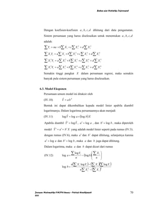 Bahan ajar Statistika Inferensial




        Dengan koefisien-koefisien a , b, c, d dihitung dari data pengamatan.
        Sistem persamaan yang harus diselesaikan untuk menentukan a , b, c, d
        adalah:

        ∑ Y = na + b∑ X + c∑ X + d ∑ X
             i                      i                i
                                                      2
                                                                         i
                                                                          3




        ∑ X Y = a ∑ X + b∑ X + c∑ X + d ∑ X
                 i i       i               i
                                            2
                                                               i
                                                                3
                                                                                      i
                                                                                       4




        ∑ X Y = a ∑ X + b∑ X + c∑ X + d ∑ X
                  2
                 i i           i
                                2
                                                i
                                                 3
                                                                    i
                                                                     4
                                                                                           i
                                                                                            5




        ∑ X Y = a ∑ X + b∑ X + c∑ X + d ∑ X
                  3
                 i i           i
                                3
                                            i
                                             4
                                                                    i
                                                                     5
                                                                                           i
                                                                                            6



        Semakin tinggi pangkat X dalam persamaan regresi, maka semakin
        banyak pula sistem persamaan yang harus diselesaikan.


    6.3. Model Eksponen
        Persamaan umum model ini ditaksir oleh
        (IV.10)          Y = abX
                          ˆ

        Bentuk ini dapat dikembalikan kepada model linier apabila diambil
        logaritmanya. Dalam logaritma persamaannya akan menjadi
        (IV.11)          log Y = log a + (log b ) X
                              ˆ

        Apabila diambil Y ′ = log Y , a ′ = log a , dan b′ = log b , maka diperoleh
                         ˆ         ˆ

        model Y ′ = a ′ + b ′ X yang adalah model linier seperti pada rumus (IV.3).
              ˆ

        dengan rumus (IV.6), maka a ′ dan b ′ dapat dihitung, selanjutnya karena
         a ′ = log a dan b′ = log b , maka a dan b juga dapat dihitung.
        Dalam logaritma, maka a dan b dapat dicari dari rumus

        (IV.12)          log a =
                                        ∑ log Y − (log b )⎛ ∑ X
                                                          ⎜
                                                          i                           i    ⎞
                                                                                           ⎟
                                            n             ⎜                       n        ⎟
                                                                              ⎝            ⎠
                                        n(∑ X i log Yi ) − (∑ X i )(∑ log Yi )
                         log b =
                                                          n∑ X i2 − (∑ X i )
                                                                                            2




Jurusan Matematika FMIPA Unnes – Putriaji Hendikawati                                                                 70
2011
 