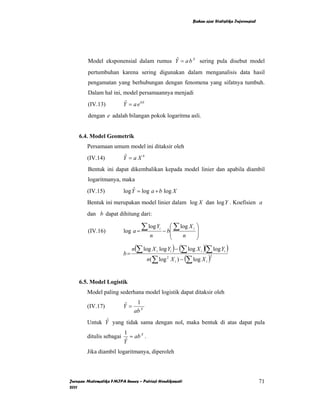 Bahan ajar Statistika Inferensial




        Model eksponensial dalam rumus Y = a b X sering pula disebut model
                                        ˆ

        pertumbuhan karena sering digunakan dalam menganalisis data hasil
        pengamatan yang berhubungan dengan fenomena yang sifatnya tumbuh.
        Dalam hal ini, model persamaannya menjadi
        (IV.13)           Y = a e bX
                           ˆ

        dengan e adalah bilangan pokok logaritma asli.


    6.4. Model Geometrik
        Persamaan umum model ini ditaksir oleh
        (IV.14)           Y =aXb
                          ˆ

        Bentuk ini dapat dikembalikan kepada model linier dan apabila diambil
        logaritmanya, maka
        (IV.15)           log Y = log a + b log X
                               ˆ

        Bentuk ini merupakan model linier dalam log X dan log Y . Koefisien a
        dan b dapat dihitung dari:

        (IV.16)           log a =
                                    ∑ log Y   i      ⎛ ∑ log X i
                                                  − b⎜
                                                                   ⎞
                                                                   ⎟
                                         n           ⎜    n        ⎟
                                                     ⎝             ⎠
                               n(∑ log X i log Yi ) − (∑ log X i )(∑ log Yi )
                          b=
                                        n(∑ log 2 X i ) − (∑ log X i )
                                                                        2




    6.5. Model Logistik
        Model paling sederhana model logistik dapat ditaksir oleh
                             1
        (IV.17)           Y= X
                          ˆ
                            ab
              ˆ
        Untuk Y yang tidak sama dengan nol, maka bentuk di atas dapat pula
                          1
        ditulis sebagai      = ab X .
                          Yˆ
        Jika diambil logaritmanya, diperoleh



Jurusan Matematika FMIPA Unnes – Putriaji Hendikawati                                              71
2011
 