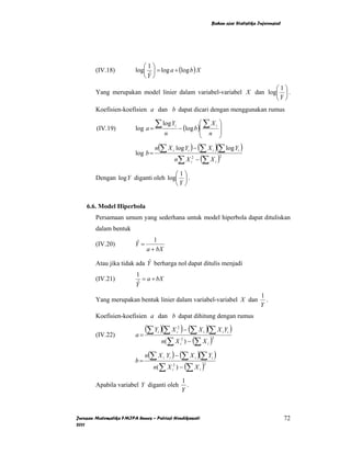 Bahan ajar Statistika Inferensial




                            ⎛1⎞
        (IV.18)          log⎜ ⎟ = log a + (log b ) X
                            ⎝Y ⎠
                              ˆ

                                                                     ⎛1⎞
        Yang merupakan model linier dalam variabel-variabel X dan log⎜ ⎟ .
                                                                     ⎝Y ⎠
        Koefisien-koefisien a dan b dapat dicari dengan menggunakan rumus

        (IV.19)          log a =
                                   ∑ log Y − (log b )⎛ ∑ X
                                                     ⎜   i                                  i   ⎞
                                                                                                ⎟
                                            n        ⎜                                  n       ⎟
                                                                            ⎝                   ⎠
                                   n(∑ X i log Yi ) − (∑ X i )(∑ log Yi )
                         log b =
                                                     n∑ X i2 − (∑ X i )
                                                                                                2



                                     ⎛1⎞
        Dengan log Y diganti oleh log⎜ ⎟ .
                                     ⎝Y ⎠


    6.6. Model Hiperbola
        Persamaan umum yang sederhana untuk model hiperbola dapat dituliskan
        dalam bentuk
                                 1
        (IV.20)          Y=
                         ˆ
                              a + bX
                            ˆ
        Atau jika tidak ada Y berharga nol dapat ditulis menjadi
                         1
        (IV.21)             = a + bX
                         Yˆ
                                                                                                               1
        Yang merupakan bentuk linier dalam variabel-variabel X dan                                               .
                                                                                                               Y
        Koefisien-koefisien a dan b dapat dihitung dengan rumus

                            (∑ Y )(∑ X ) − (∑ X )(∑ X Y )     2

                         a=
                                    i                        i                  i                   i   i
        (IV.22)
                                  n(∑ X ) − (∑ X )                 2                    2
                                                                  i                 i


                            n(∑ X Y ) − (∑ X )(∑ Y )
                         b=
                                        i       i                       i               i

                               n(∑ X ) − (∑ X )      2                          2
                                                    i                       i


                                                                  1
        Apabila variabel Y diganti oleh                             .
                                                                  Y



Jurusan Matematika FMIPA Unnes – Putriaji Hendikawati                                                                       72
2011
 