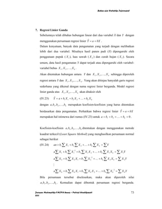 Bahan ajar Statistika Inferensial




7. Regresi Linier Ganda
    Sebelumnya telah dibahas hubungan linear dari dua variabel X dan Y dengan
    menggunakan persamaan regresi linier Y = a + bX .
                                          ˆ

    Dalam kenyataan, banyak data pengamatan yang terjadi dengan melibatkan
    lebih dari dua variabel. Misalnya hasil panen padi (Y) dipengaruhi oleh
    penggunaan pupuk ( X 1 ), luas sawah ( X 2 ) dan curah hujan ( X 3 ). Secara

    umum, data hasil pengamatan Y dapat terjadi atau dipengaruhi oleh variabel-
    variabel bebas X 1 , X 2 , K , X k .

    Akan ditentukan hubungan antara Y dan X 1 , X 2 , K , X k sehingga diperoleh

    regresi antara Y dan X 1 , X 2 , K , X k . Yang akan ditinjau hanyalah garis regresi

    sederhana yang dikenal dengan nama regresi linier berganda. Model regresi
    linier ganda atas X 1 , X 2 , K , X k akan ditaksir oleh

    (IV.23)      Y = a + b1 X 1 + b2 X 2 + K + bk X k
                  ˆ

    dengan a, b1 , b2 , K , bk merupakan koefisien-koefisien yang harus ditentukan

    berdasarkan data pengamatan. Perhatikan bahwa regresi linier Y = a + bX
                                                                  ˆ

    merupakan hal istimewa dari rumus (IV.23) untuk a = b1 = b2 = K = bk = 0 .


    Koefisien-koefisien a, b1 , b2 , K , bk ditentukan dengan menggunakan metode

    kuadrat terkecil (Least Square Method) yang menghasilkan persamaan normal
    sebagai berikut
    (IV.24)      an + b1 ∑ X 1 + b2 ∑ X 2 + K + bk ∑ X k = ∑ Y

                 a ∑ X 1 + b1 ∑ X 1 + b2 ∑ X 1 X 2 + K + bk ∑ X 1 X k = ∑ X 1Y
                                      2



                 a ∑ X 2 + b1 ∑ X 2 X 1 + b2 ∑ X 2 + K + bk ∑ X 2 X k = ∑ X 2Y
                                                       2



                 M
                 a ∑ X k + b1 ∑ X k X 1 + b2 ∑ X k X 2 + K + bk ∑ X k = ∑ X k Y
                                                                            2



    Bila    persamaan      tersebut        diselesaikan,   maka    akan      diperoleh      nilai
    a, b1 , b2 , K , bk . Kemudian dapat dibentuk persamaan regresi berganda.


Jurusan Matematika FMIPA Unnes – Putriaji Hendikawati                                           73
2011
 