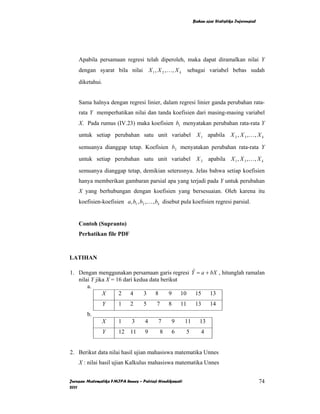 Bahan ajar Statistika Inferensial




    Apabila persamaan regresi telah diperoleh, maka dapat diramalkan nilai Y
    dengan syarat bila nilai X 1 , X 2 , K , X k              sebagai variabel bebas sudah

    diketahui.


    Sama halnya dengan regresi linier, dalam regresi linier ganda perubahan rata-
    rata Y memperhatikan nilai dan tanda koefisien dari masing-masing variabel
    X. Pada rumus (IV.23) maka koefisien b1 menyatakan perubahan rata-rata Y
    untuk setiap perubahan satu unit variabel X 1 apabila X 2 , X 3 , K , X k

    semuanya dianggap tetap. Koefisien b2 menyatakan perubahan rata-rata Y
    untuk setiap perubahan satu unit variabel X 2 apabila X 1 , X 3 , K , X k

    semuanya dianggap tetap, demikian seterusnya. Jelas bahwa setiap koefisien
    hanya memberikan gambaran parsial apa yang terjadi pada Y untuk perubahan
    X yang berhubungan dengan koefisien yang bersesuaian. Oleh karena itu
    koefisien-koefisien a, b1 , b2 , K , bk disebut pula koefisien regresi parsial.


    Contoh (Supranto)
    Perhatikan file PDF



LATIHAN

1. Dengan menggunakan persamaan garis regresi Y = a + bX , hitunglah ramalan
                                               ˆ
   nilai Y jika X = 16 dari kedua data berikut
       a.
              X      2 4       3    8     9 10 15 13
                 Y     1    2     5      7       8       11        13       14
        b.
               X       1     3     4     7           9    11         13
                 Y     12 11       9         8       6        5         4


2. Berikut data nilai hasil ujian mahasiswa matematika Unnes
    X : nilai hasil ujian Kalkulus mahasiswa matematika Unnes


Jurusan Matematika FMIPA Unnes – Putriaji Hendikawati                                                 74
2011
 