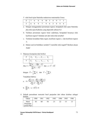 Bahan ajar Statistika Inferensial




    Y : nilai hasil ujian Statistika mahasiswa matematika Unnes
         X           7          6        8            9    10        5   4    9    7     3
         Y           6          8        9            7     9        6   5    8    8     4
    a. Dengan menggunakan persamaan regresi, berapakah nilai ujian Statistika
         jika nilai ujian Kalkulus yang diperoleh sebesar 8,5.
    b. Tuliskan persamaan regresi linier sederhana, berapakah besarnya nilai
         koefisien regresi? Jelaskan arti dari nilai-nilai tersebut!
    c. Tentukan kesalahan baku regesi, koefisien regresi a dan koefisien regresi
         b.
    d. Dalam soal ini bolehkan variabel Y memiliki nilai negatif? Berikan alasan
         Anda!


3. Dipunyai kumpulan data berikut
         X           X1,            X 2 , K, X i ,K, X n

         Y           Y1 ,           Y2 , K , Yi , K ,           Yn

    Jika b =
                    ∑ (X − X )(Y − Y )
                            i                i
                                                          dan a = Y − bX
                      ∑ (X − X )
                                                 2
                                    i


                            1               1
    dengan X =
                            n
                              ∑ X i dan Y = n ∑ Yi
    Tunjukkan bahwa:
                n∑ X iYi − (∑ X i )(∑ Yi )
    a. b =
                     n∑ X i2 − (∑ X i )
                                                      2




         ∑ (Y       − a − bX ) = 0
          n
    b.          i
         i =1



4. Sebuah perusahaan mencatat hasil penjualan dari tahun ketahun sebagai
   berikut.
       Tahun    1980 1981      1982     1983 1984 1985 1986
        Hasil                       83               60         54       21       22         13        13
      Penjualan
     (jutaan Rp)


Jurusan Matematika FMIPA Unnes – Putriaji Hendikawati                                                             75
2011
 