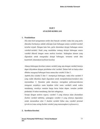 Bahan ajar Statistika Inferensial




                                         BAB V
                               ANALISIS KORELASI


1. Pendahuluan
    Jika data hasil pengamatan terdiri dari banyak variabel, maka hal yang perlu
    diketahui berikutnya adalah seberapa kuat hubungan antara variabel-variabel
    tersebut terjadi. Dengan kata lain, perlu ditentukan derajat hubungan antara
    variabel-variabel. Studi yang membahas tentang derajat hubungan antara
    variabel dikenal dengan nama analisis korelasi. Sedangkan ukuran yang
    digunakan untuk mengetahui derajat hubungan, terutama untuk data
    kuantitatif, dinamakan koefisien korelasi.


    Adanya hubungan (korelasi) antara variabel yang satu dengan variabel lainnya
    dapat dinyatakan dengan perubahan nilai variabel. Dalam bab ini hanya akan
    dibahas mengenai hubungan linier antara dua variabel X dan Y .
    Apabila dua variabel X dan Y mempunyai hubungan, maka nilai variabel X
    yang sudah diketahui dapat digunakan untuk memperkirakan/menaksir atau
    meramalkan Y. Ramalan pada dasarnya merupakan perkiraan/taksiran
    mengenai terjadinya suatu kejadian (nilai suatu variabel) untuk waktu
    mendatang, misalnya ramalan harga beras bulan depan, ramalan jumlah
    penduduk 10 tahun mendatang, dan lain sebagainya.
    Serupa dengan analisis regresi, variabel Y yang nilainya akan diramalkan
    disebut variabel takbebas, sedangkan variabel X yang nilainya digunakan
    untuk meramalkan nilai Y disebut variabel bebas atau variabel peramal
    (predictor) atau sering disebut variabel yang menerangkan (explanatory).


2. Koefisien Korelasi



Jurusan Matematika FMIPA Unnes – Putriaji Hendikawati                                       77
2011
 