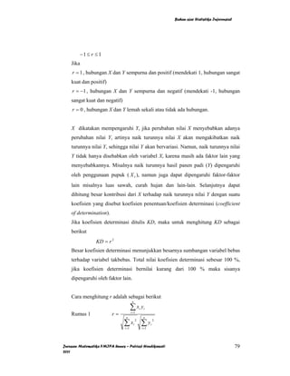 Bahan ajar Statistika Inferensial




        −1 ≤ r ≤ 1
    Jika
    r = 1 , hubungan X dan Y sempurna dan positif (mendekati 1, hubungan sangat
    kuat dan positif)
    r = −1 , hubungan X dan Y sempurna dan negatif (mendekati -1, hubungan
    sangat kuat dan negatif)
    r = 0 , hubungan X dan Y lemah sekali atau tidak ada hubungan.


    X dikatakan mempengaruhi Y, jika perubahan nilai X menyebabkan adanya
    perubahan nilai Y, artinya naik turunnya nilai X akan mengakibatkan naik
    turunnya nilai Y, sehingga nilai Y akan bervariasi. Namun, naik turunnya nilai
    Y tidak hanya disebabkan oleh variabel X, karena masih ada faktor lain yang
    menyebabkannya. Misalnya naik turunnya hasil panen padi (Y) dipengaruhi
    oleh penggunaan pupuk ( X 1 ), namun juga dapat dipengaruhi faktor-faktor
    lain misalnya luas sawah, curah hujan dan lain-lain. Selanjutnya dapat
    dihitung besar kontribusi dari X terhadap naik turunnya nilai Y dengan suatu
    koefisien yang disebut koefisien penentuan/koefisien determinasi (coefficient
    of determination).
    Jika koefisien determinasi ditulis KD, maka untuk menghitung KD sebagai
    berikut
                 KD = r 2
    Besar koefisien determinasi menunjukkan besarnya sumbangan variabel bebas
    terhadap variabel takbebas. Total nilai koefisien determinasi sebesar 100 %,
    jika koefisien determinasi bernilai kurang dari 100 % maka sisanya
    dipengaruhi oleh faktor lain.


    Cara menghitung r adalah sebagai berikut
                                        n

                                       ∑x y     i    i
    Rumus 1              r=            i =1
                                 n                   n

                               ∑ xi                 ∑y
                                            2                  2
                                                           i
                                i =1                i =1




Jurusan Matematika FMIPA Unnes – Putriaji Hendikawati                                                  79
2011
 