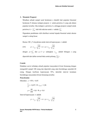 Bahan ajar Statistika Inferensial




3. Menaksir Proporsi
    Misalkan sebuah sampel acak berukuran n diambil dari populasi binomial
    berukuran N dimana terdapat proporsi π untuk peristiwa A yang ada dalam
    populasi tersebut. Jika terdapat x peristiwa A, sehingga proporsi sampel untuk

    peristiwa A = x . Jadi titik taksiran untuk π adalah x .
                   n                                      n
    Digunakan pendekatan oleh distribusi normal kepada binomial untuk ukuran
    sampel n cukup besar.


    Rumus 100 γ % keyakinan untuk interval kepercayaan π adalah

                              pq                        pq
    (I.8)        p − z1 γ .      < π < p + z1 γ .
                        2     n              2          n

    dengan p = x        dan q = 1 − p sedangkan z 1              γ
                                                                     adalah bilangan z yang
                    n                                        2


    diperoleh dari daftar normal baku untuk peluang 1 γ .
                                                     2


Contoh
Diadakan survei terhadap sebuah populasi masyarakat di kota Semarang dengan
mengambil sampel 100 orang dan diperoleh yang suka berolahraga sejumlah 60
orang. Dengan koefisien kepercayaan 95%, taksirlah interval kesukaan
berolahraga masyarakat di kota Semarang tersebut.
Penyelesaian
Diketahui γ = 95% = 0,95
            1
              γ = 0,475       z 0, 475 = 1,96
            2
                  60
            p=       = 0,6      q = 0,4
                 100
Interval kepercayaan π adalah

                              pq                        pq
                 p − z1 γ .      < π < p + z1 γ .
                        2     n              2          n




Jurusan Matematika FMIPA Unnes – Putriaji Hendikawati                                            8
2011
 