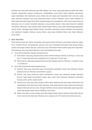 berbagai alat yang pada dasarnya juga tidak terlepas dari cacat, yang pada gilirannya tidak teliti dalam
kegiatan pengamatan ataupun pengukuran. Ketidaktelitian yang terjadi dalam kegiatan pengukuran
dapat disebabkan oleh kelemahan panca indera kita dan dapat pula disebabkan oleh instrumen yang
tidak sempurna mengukur apa yang seharusnya diukur. Namun demikian, bukan berarti statistika itu
tidak dapat berfungsi dengan baik dalam pengembangan ilmu pengetahuan. Oleh karena pada dasarnya
kebenaran ilmu itu sendiri bukanlah kebenaran yang bersifat absolut, maka hasil kerja dari statistika
merupakan kebenaran yang sampai pada tingkat-tingkat tertentu yang dapat dipertanggungjawabkan
secara ilmiah. Sehingga dapat dikatan bahwa, penarikan kesimpulan secara statistika memungkinkan
kita melakukan kegiatan keilmuan secara efisien, yang tanpa statistika tidaka akan dapat dilakukan
sama sekali.
3. Data Statistika
Data (bentuk jamak dari datum) merupakan sekumpulan fakta (informasi) yang dapat berbentuk angka,
huruf, karakter khusus, lambang/tanda, gambar, dan suara. Memahami jenis-jenis data sangat penting,
karena menyangkut pilihan alat ukur (instrumen) dan menentukan teknik analisis yang akan digunakan.
Ada beberapa cara yang dapat dilakukan untuk membedakan jenis data.
a. Jenis data berdasarkan bilangan pengukurannya
1) Data diskrit; data yang pengukurannya tidak memiliki bilangan desimal. Contohnya: 4 ekor sapi
atau 13 orang. Kita tidak bisa mengatakan 23,5 orang atau 4,5 ekor sapi.
2) Data kontinus; data yang pengukurannya memiliki bilangan desimal. Misalnya: 1,5 gelas air atau
1,5 sendok teh
b. Jenis data berdasarkan skala pengukurannya
1) Nominal; data yang ukurannya hanya menunjukkan perbedaan antara satu kelompok dengan
kelompok lainnya. Misalnya: jenis kelamin, agama.
2) Ordinal; data yang ukurannya dapat membedakan antara satu kelompok dengan kelompok
lainnya, tetapi dapat menunjukkan tingtan atau urutan antar kelompok. Misalnya: kecantikan
(kurang cantik, cantik, sangat cantik).
3) Interval; jenis data yang sama dengan skala ordinal. Bedanya jika pada skala ordinal tidak bisa
membedakan jarak atau bobot antar kelompok, pada skala interval urutan antara satu kelompok
dengan kelompok lainnya sama. Dengan demikian semua operasi matematika dapat digunakan
untuk data dengan skala interval. Misalnya: suhu udara.
4) Rasio; jenis data ini sama dengan jenis data dengan skala interval, bedanya pada skala interval,
nol itu bukan berarti tidak ada. Misalnya suhu, dengan suhu 0
0
C bukan berarti tidak ada suhu.
 
