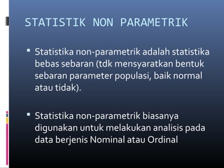 STATISTIK NON PARAMETRIK
 Statistika non-parametrik adalah statistika
bebas sebaran (tdk mensyaratkan bentuk
sebaran parameter populasi, baik normal
atau tidak).
 Statistika non-parametrik biasanya
digunakan untuk melakukan analisis pada
data berjenis Nominal atau Ordinal
 