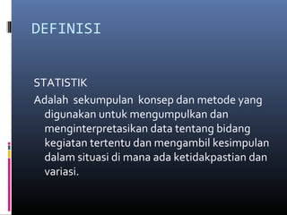 DEFINISI
STATISTIK
Adalah sekumpulan konsep dan metode yang
digunakan untuk mengumpulkan dan
menginterpretasikan data tentang bidang
kegiatan tertentu dan mengambil kesimpulan
dalam situasi di mana ada ketidakpastian dan
variasi.
 