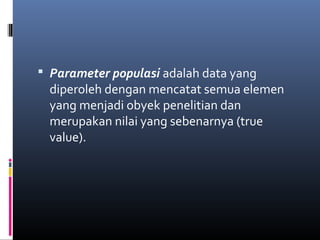  Parameter populasi adalah data yang
diperoleh dengan mencatat semua elemen
yang menjadi obyek penelitian dan
merupakan nilai yang sebenarnya (true
value).
 