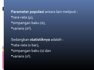 Parameter populasi antara lain meliputi :
rara-rata (μ),
simpangan baku (σ),
varians (σ²).
Sedangkan statistiknya adalah :
rata-rata (x bar),
simpangan baku (s) dan
varians (s²).
 