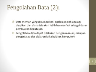 Pengolahan Data (2):
 Data mentah yang dikumpulkan, apabila diolah apalagi
disajikan dan dianalisis akan lebih bermanfaat sebagai dasar
pembuatan keputusan.
 Pengolahan data dapat dilakukan dengan manual, maupun
dengan alat-alat elektronik (kalkulator, komputer)
3
 