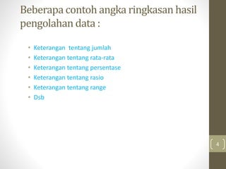 Beberapa contoh angka ringkasan hasil
pengolahan data :
• Keterangan tentang jumlah
• Keterangan tentang rata-rata
• Keterangan tentang persentase
• Keterangan tentang rasio
• Keterangan tentang range
• Dsb
4
 