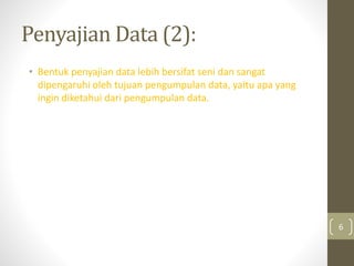 Penyajian Data (2):
• Bentuk penyajian data lebih bersifat seni dan sangat
dipengaruhi oleh tujuan pengumpulan data, yaitu apa yang
ingin diketahui dari pengumpulan data.
6
 