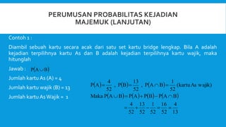 Contoh 1 :
Diambil sebuah kartu secara acak dari satu set kartu bridge lengkap. Bila A adalah
kejadian terpilihnya kartu As dan B adalah kejadian terpilihnya kartu wajik, maka
hitunglah
Jawab :
Jumlah kartu As (A) = 4
Jumlah kartu wajik (B) = 13
Jumlah kartu AsWajik = 1
 
B
A
P 
     
       
13
4
52
16
52
1
52
13
52
4
B
A
P
B
P
A
P
B
A
P
Maka
wajik)
As
(kartu
52
1
B
A
P
,
52
13
B
P
,
52
4
A
P














 