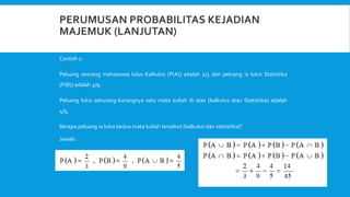 Contoh 2 :
Peluang seorang mahasiswa lulus Kalkulus (P(A)) adalah 2/3 dan peluang ia lulus Statistika
(P(B)) adalah 4/9.
Peluang lulus sekurang-kurangnya satu mata kuliah di atas (kalkulus atau Statistika) adalah
4/5,
Berapa peluang ia lulus kedua mata kuliah tersebut (kalkulus dan statistika)?
Jawab :
 