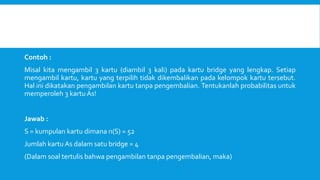 Contoh :
Misal kita mengambil 3 kartu (diambil 3 kali) pada kartu bridge yang lengkap. Setiap
mengambil kartu, kartu yang terpilih tidak dikembalikan pada kelompok kartu tersebut.
Hal ini dikatakan pengambilan kartu tanpa pengembalian. Tentukanlah probabilitas untuk
memperoleh 3 kartu As!
Jawab :
S = kumpulan kartu dimana n(S) = 52
Jumlah kartu As dalam satu bridge = 4
(Dalam soal tertulis bahwa pengambilan tanpa pengembalian, maka)
 