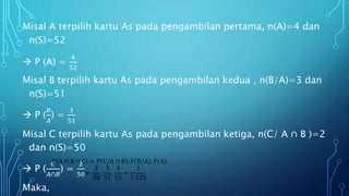 Misal A terpilih kartu As pada pengambilan pertama, n(A)=4 dan
n(S)=52
 P (A) =
4
52
Misal B terpilih kartu As pada pengambilan kedua , n(B/A)=3 dan
n(S)=51
 P (
𝐵
𝐴
) =
3
51
Misal C terpilih kartu As pada pengambilan ketiga, n(C/ A ∩ B )=2
dan n(S)=50
 P (
𝐶
𝐴∩𝐵
) =
2
50
Maka,
P A ∩ B ∩ C = P C/A ∩ B . P B/A . P A
=
2
50
.
3
51
.
4
52
=
1
5.525
 