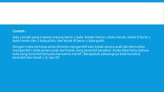 Contoh :
Ada 3 kotak yang masing-masing berisi 2 bola. Kotak I berisi 2 bola merah, kotak II berisi 1
bola merah dan 1 bola putih, dan kotak III berisi 2 bola putih.
Dengan mata tertutup anda diminta mengambil satu kotak secara acak dan kemudian
mengambil 1 bola secara acak dari kotak yang terambil tersebut. Anda diberitahu bahwa
bola yang terambil ternyata berwarna merah. Berapakah peluangnya bola tersebut
terambil dari kotak I, II, dan III?
 