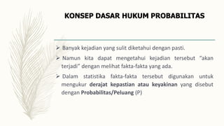 KONSEP DASAR HUKUM PROBABILITAS
 Banyak kejadian yang sulit diketahui dengan pasti.
 Namun kita dapat mengetahui kejadian tersebut “akan
terjadi” dengan melihat fakta-fakta yang ada.
 Dalam statistika fakta-fakta tersebut digunakan untuk
mengukur derajat kepastian atau keyakinan yang disebut
dengan Probabilitas/Peluang (P)
 